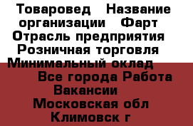 Товаровед › Название организации ­ Фарт › Отрасль предприятия ­ Розничная торговля › Минимальный оклад ­ 15 000 - Все города Работа » Вакансии   . Московская обл.,Климовск г.